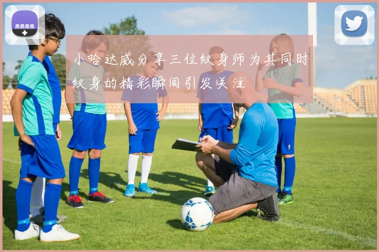 小哈达威分享三位纹身师为其同时纹身的精彩瞬间引发关注