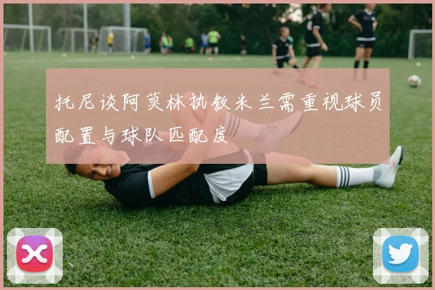 托尼谈阿莫林执教米兰需重视球员配置与球队匹配度