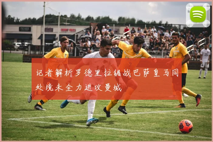 记者解析罗德里拉锯战巴萨皇马同处境未全力进攻曼城