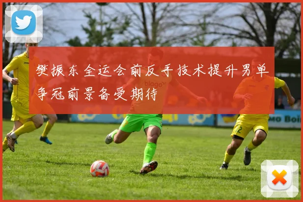 樊振东全运会前反手技术提升男单争冠前景备受期待