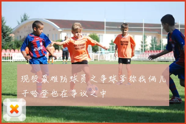 现役最难防球员之争球爹称我俩儿子哈登也在争议之中