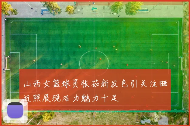 山西女篮球员张茹新发色引关注晒近照展现活力魅力十足