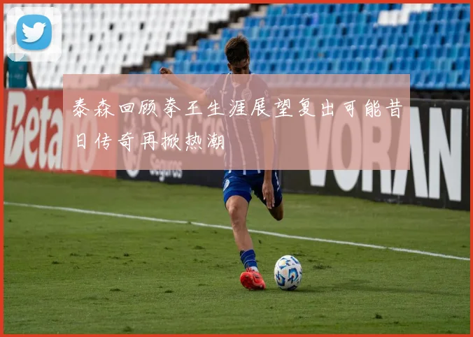 泰森回顾拳王生涯展望复出可能昔日传奇再掀热潮
